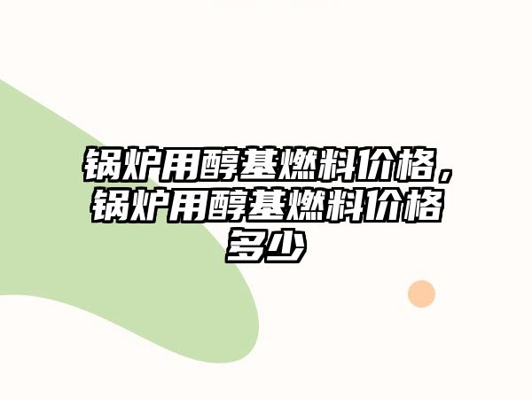 鍋爐用醇基燃料價格，鍋爐用醇基燃料價格多少