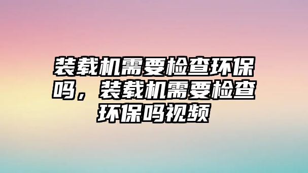 裝載機需要檢查環(huán)保嗎，裝載機需要檢查環(huán)保嗎視頻