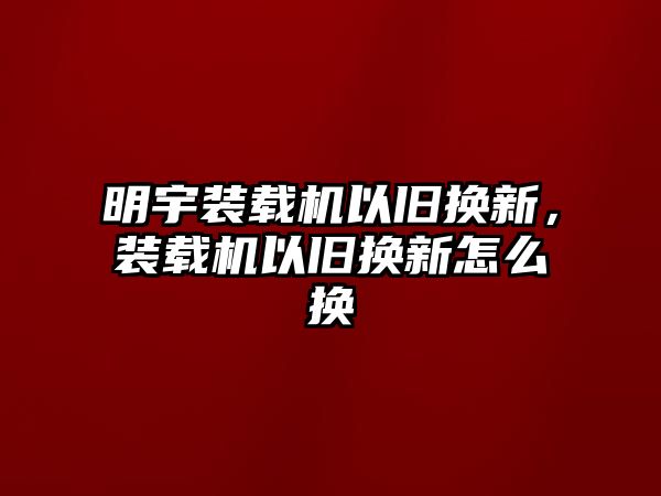 明宇裝載機(jī)以舊換新，裝載機(jī)以舊換新怎么換