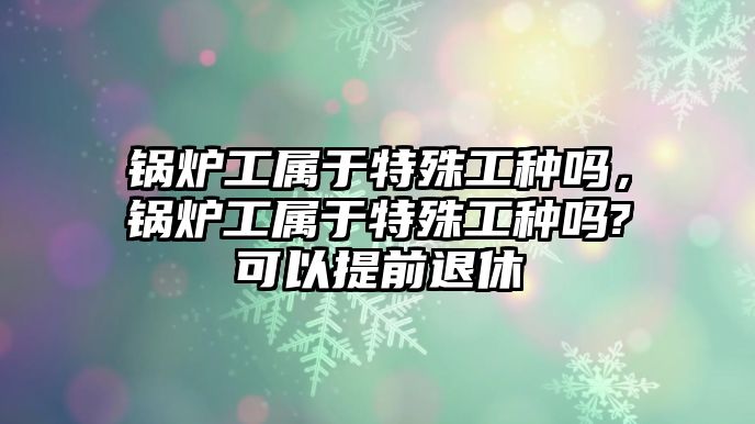 鍋爐工屬于特殊工種嗎，鍋爐工屬于特殊工種嗎?可以提前退休