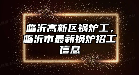 臨沂高新區(qū)鍋爐工，臨沂市最新鍋爐招工信息