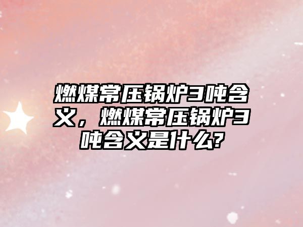 燃煤常壓鍋爐3噸含義，燃煤常壓鍋爐3噸含義是什么?