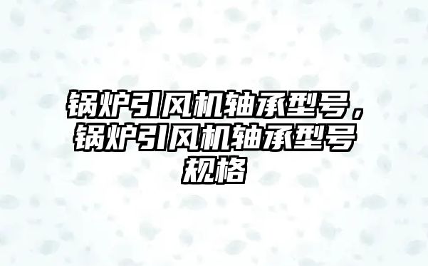 鍋爐引風機軸承型號，鍋爐引風機軸承型號規(guī)格