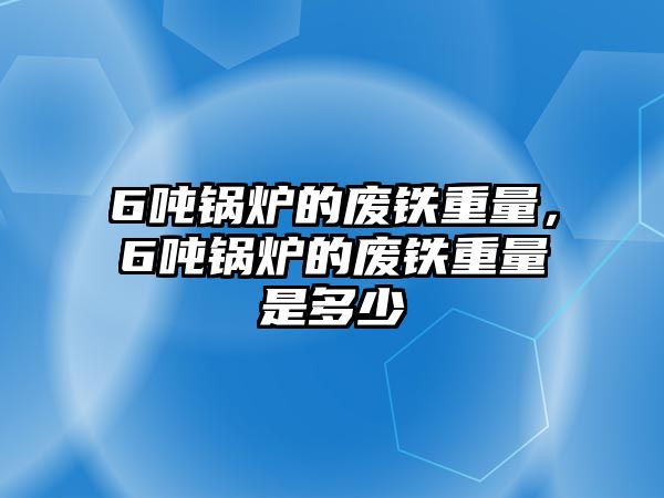 6噸鍋爐的廢鐵重量，6噸鍋爐的廢鐵重量是多少