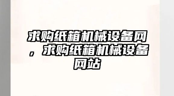 求購紙箱機械設(shè)備網(wǎng)，求購紙箱機械設(shè)備網(wǎng)站