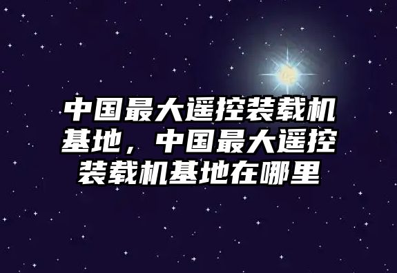 中國最大遙控裝載機基地，中國最大遙控裝載機基地在哪里