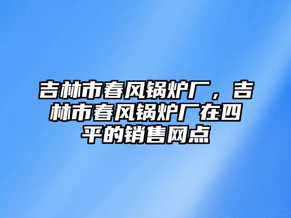 吉林市春風(fēng)鍋爐廠，吉林市春風(fēng)鍋爐廠在四平的銷售網(wǎng)點