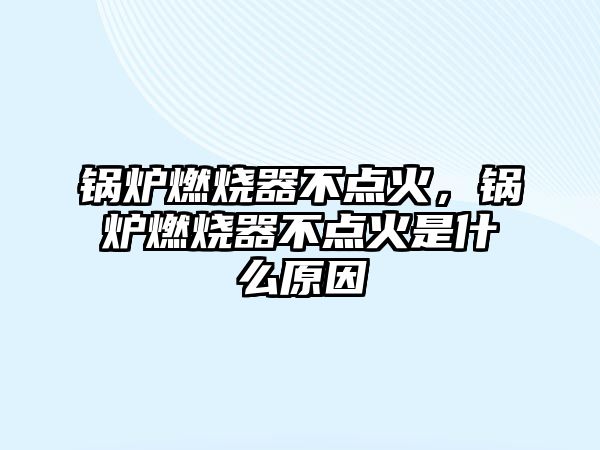 鍋爐燃燒器不點火，鍋爐燃燒器不點火是什么原因