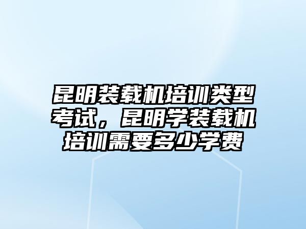 昆明裝載機(jī)培訓(xùn)類型考試，昆明學(xué)裝載機(jī)培訓(xùn)需要多少學(xué)費(fèi)