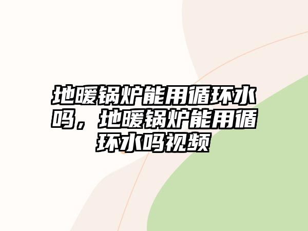 地暖鍋爐能用循環(huán)水嗎，地暖鍋爐能用循環(huán)水嗎視頻