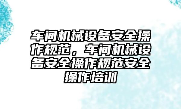 車間機械設備安全操作規(guī)范，車間機械設備安全操作規(guī)范安全操作培訓