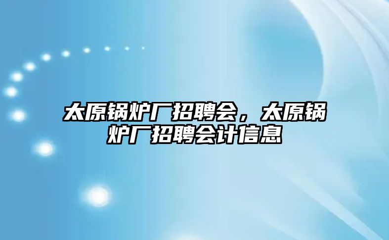 太原鍋爐廠招聘會，太原鍋爐廠招聘會計信息