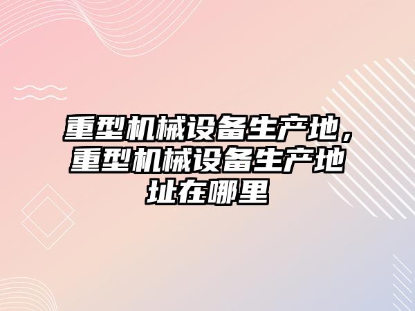 重型機械設備生產地，重型機械設備生產地址在哪里