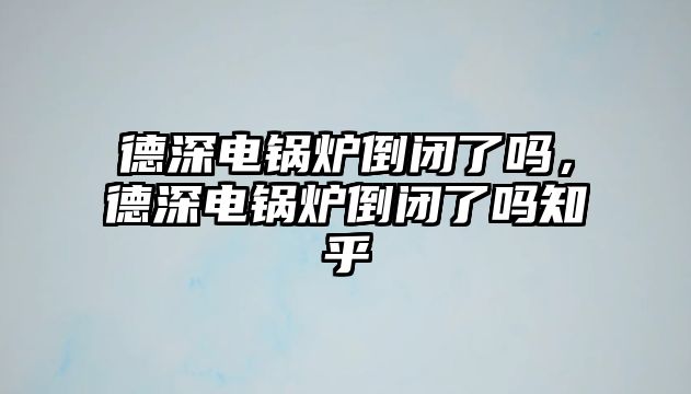 德深電鍋爐倒閉了嗎，德深電鍋爐倒閉了嗎知乎