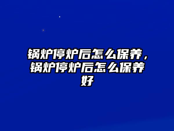 鍋爐停爐后怎么保養(yǎng)，鍋爐停爐后怎么保養(yǎng)好