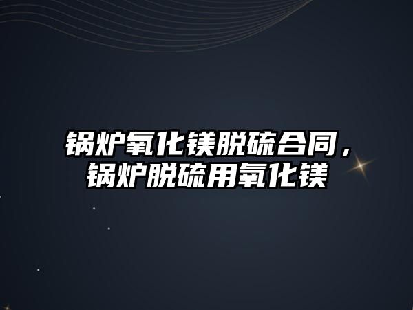 鍋爐氧化鎂脫硫合同，鍋爐脫硫用氧化鎂