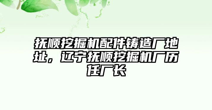 撫順挖掘機配件鑄造廠地址，遼寧撫順挖掘機廠歷任廠長