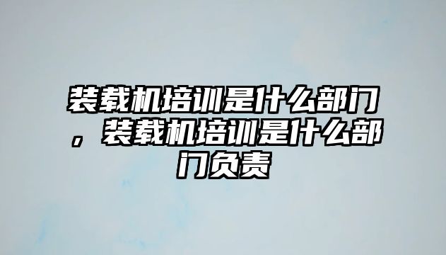 裝載機培訓(xùn)是什么部門，裝載機培訓(xùn)是什么部門負(fù)責(zé)