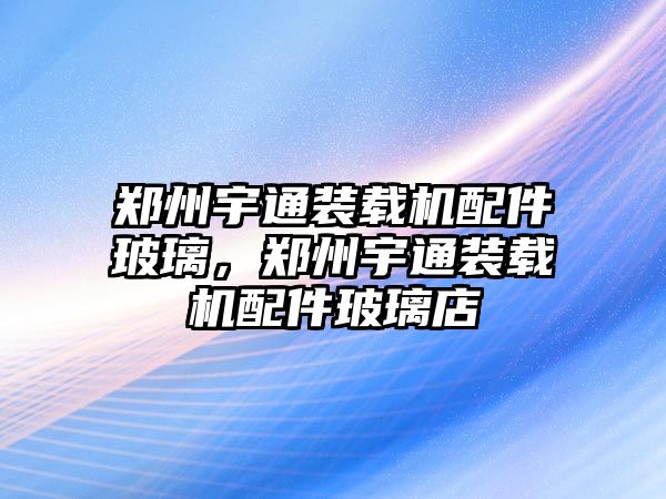 鄭州宇通裝載機(jī)配件玻璃，鄭州宇通裝載機(jī)配件玻璃店