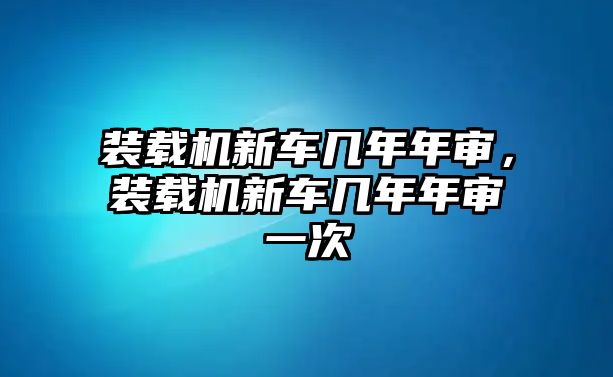 裝載機(jī)新車幾年年審，裝載機(jī)新車幾年年審一次