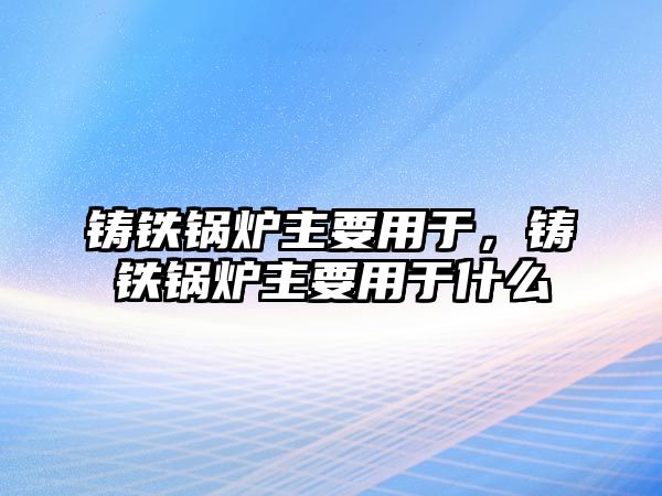 鑄鐵鍋爐主要用于，鑄鐵鍋爐主要用于什么