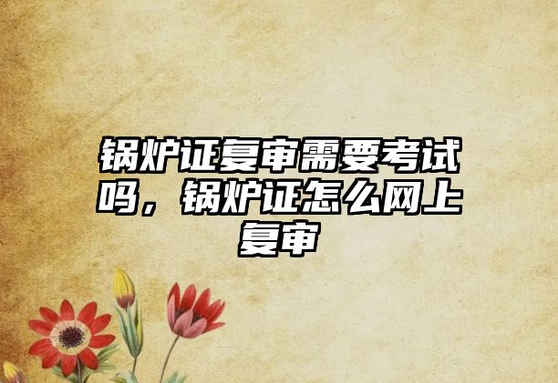 鍋爐證復(fù)審需要考試嗎，鍋爐證怎么網(wǎng)上復(fù)審