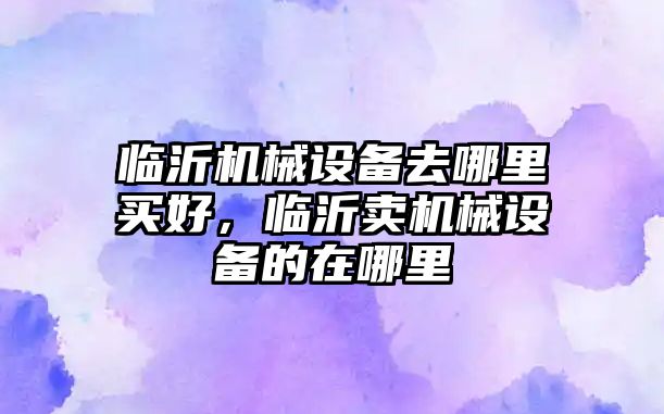 臨沂機械設備去哪里買好，臨沂賣機械設備的在哪里