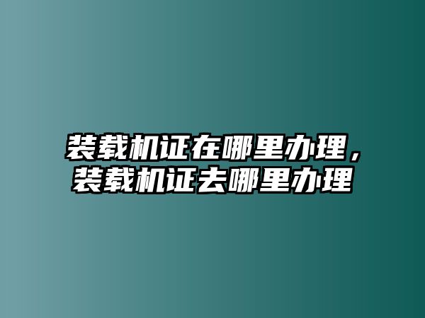 裝載機(jī)證在哪里辦理，裝載機(jī)證去哪里辦理