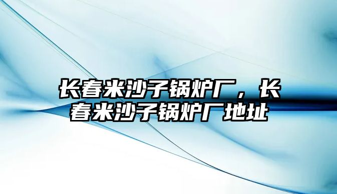 長(zhǎng)春米沙子鍋爐廠，長(zhǎng)春米沙子鍋爐廠地址