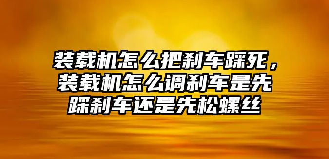 裝載機怎么把剎車踩死，裝載機怎么調剎車是先踩剎車還是先松螺絲