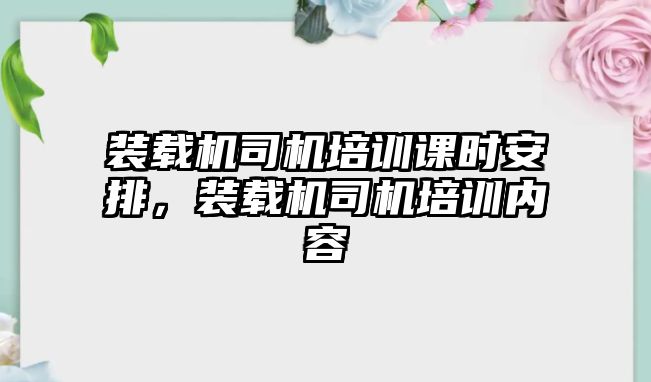 裝載機(jī)司機(jī)培訓(xùn)課時(shí)安排，裝載機(jī)司機(jī)培訓(xùn)內(nèi)容