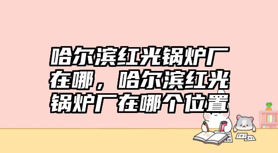 哈爾濱紅光鍋爐廠在哪，哈爾濱紅光鍋爐廠在哪個(gè)位置