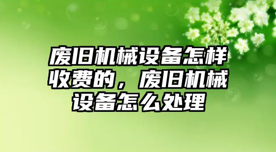 廢舊機(jī)械設(shè)備怎樣收費(fèi)的，廢舊機(jī)械設(shè)備怎么處理