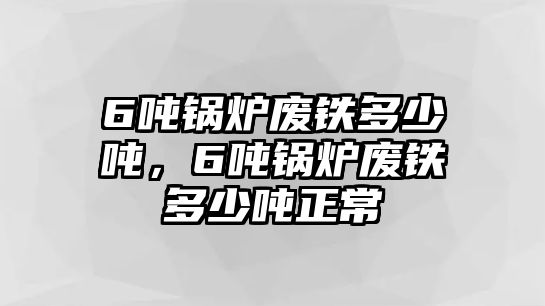 6噸鍋爐廢鐵多少噸，6噸鍋爐廢鐵多少噸正常