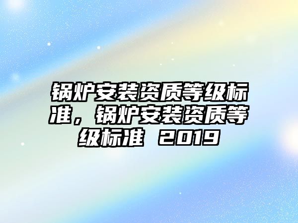 鍋爐安裝資質(zhì)等級(jí)標(biāo)準(zhǔn)，鍋爐安裝資質(zhì)等級(jí)標(biāo)準(zhǔn) 2019