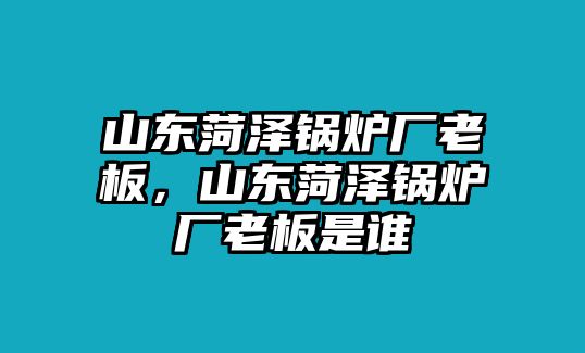 山東菏澤鍋爐廠老板，山東菏澤鍋爐廠老板是誰