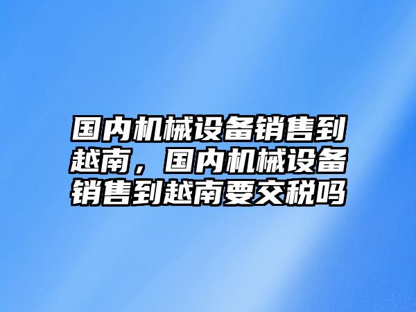 國內(nèi)機械設(shè)備銷售到越南，國內(nèi)機械設(shè)備銷售到越南要交稅嗎