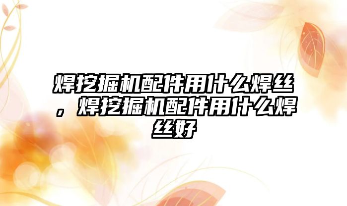 焊挖掘機配件用什么焊絲，焊挖掘機配件用什么焊絲好