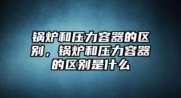 鍋爐和壓力容器的區(qū)別，鍋爐和壓力容器的區(qū)別是什么