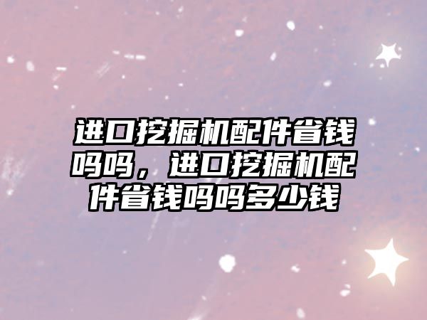 進口挖掘機配件省錢嗎嗎，進口挖掘機配件省錢嗎嗎多少錢