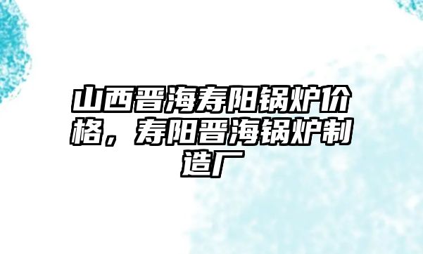 山西晉海壽陽鍋爐價(jià)格，壽陽晉海鍋爐制造廠