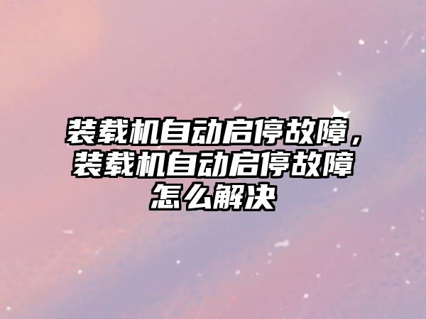 裝載機自動啟停故障，裝載機自動啟停故障怎么解決