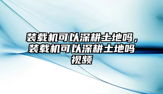 裝載機可以深耕土地嗎，裝載機可以深耕土地嗎視頻