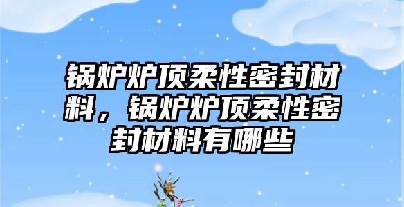 鍋爐爐頂柔性密封材料，鍋爐爐頂柔性密封材料有哪些