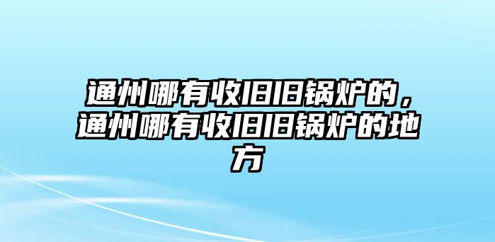 通州哪有收舊舊鍋爐的，通州哪有收舊舊鍋爐的地方