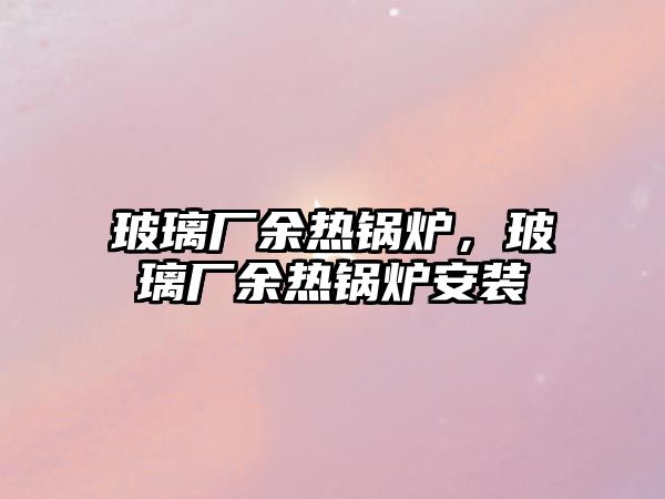 玻璃廠余熱鍋爐，玻璃廠余熱鍋爐安裝