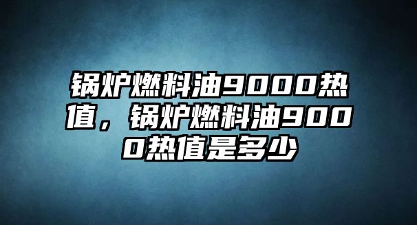 鍋爐燃料油9000熱值，鍋爐燃料油9000熱值是多少