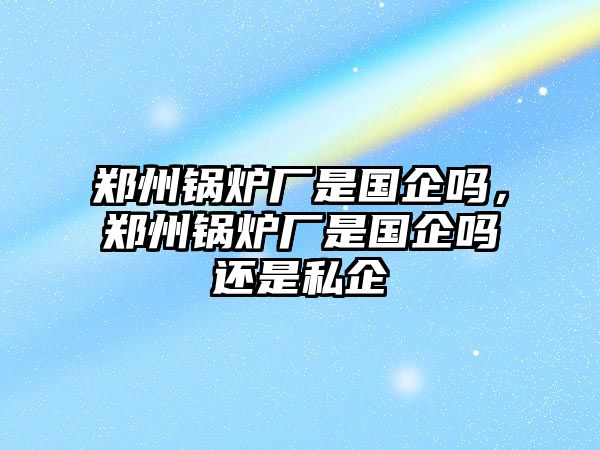 鄭州鍋爐廠是國(guó)企嗎，鄭州鍋爐廠是國(guó)企嗎還是私企