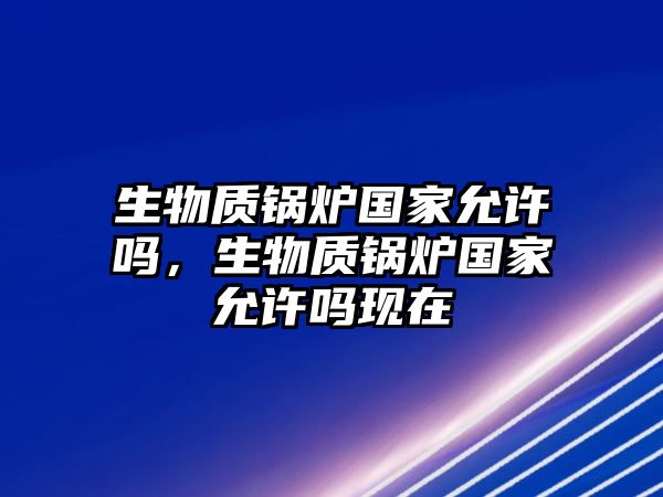 生物質(zhì)鍋爐國家允許嗎，生物質(zhì)鍋爐國家允許嗎現(xiàn)在