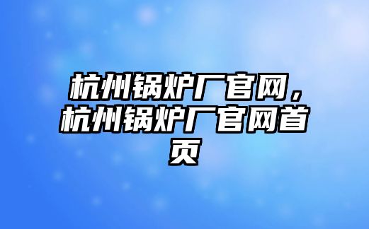 杭州鍋爐廠官網(wǎng)，杭州鍋爐廠官網(wǎng)首頁